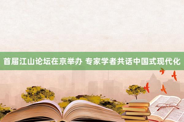 首届江山论坛在京举办 专家学者共话中国式现代化