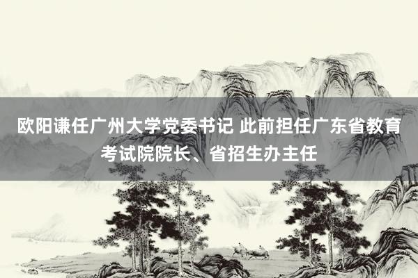 欧阳谦任广州大学党委书记 此前担任广东省教育考试院院长、省招生办主任