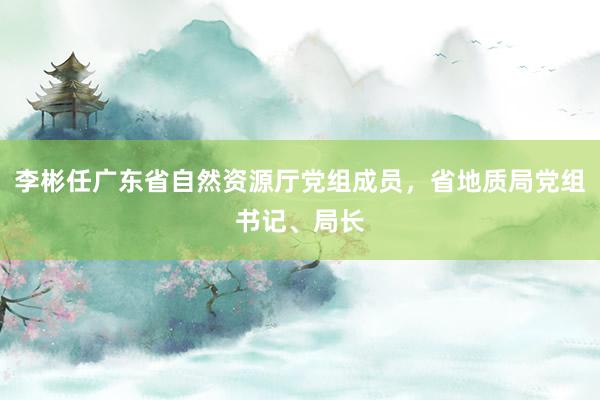 李彬任广东省自然资源厅党组成员，省地质局党组书记、局长