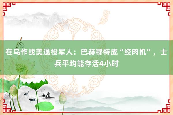 在乌作战美退役军人：巴赫穆特成“绞肉机”，士兵平均能存活4小时