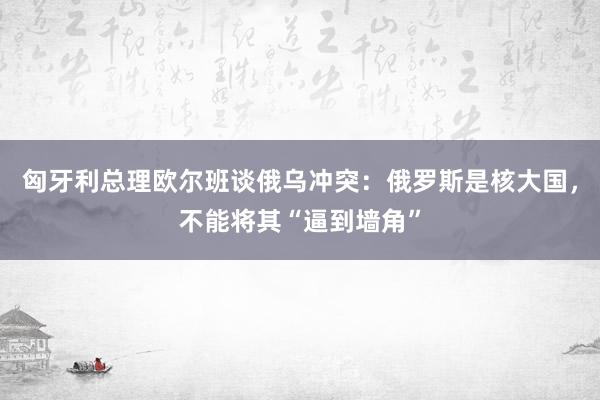 匈牙利总理欧尔班谈俄乌冲突：俄罗斯是核大国，不能将其“逼到墙角”