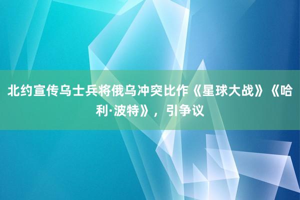 北约宣传乌士兵将俄乌冲突比作《星球大战》《哈利·波特》，引争议