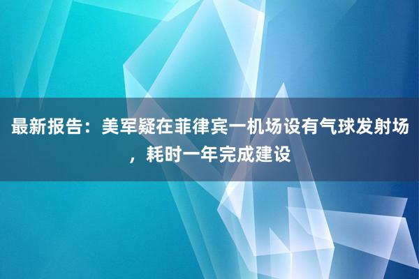 最新报告：美军疑在菲律宾一机场设有气球发射场，耗时一年完成建设