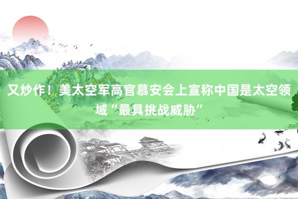 又炒作！美太空军高官慕安会上宣称中国是太空领域“最具挑战威胁”