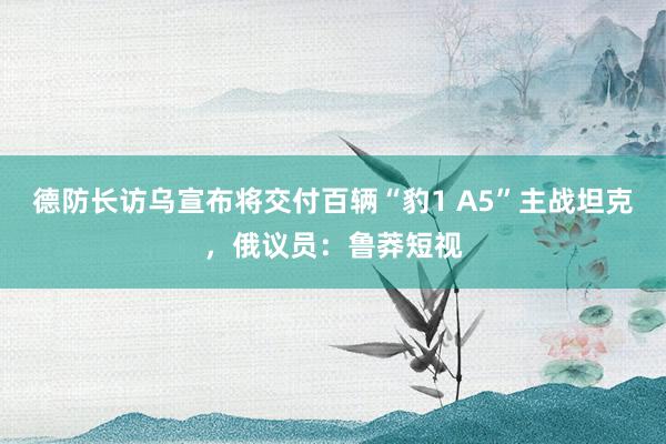 德防长访乌宣布将交付百辆“豹1 A5”主战坦克，俄议员：鲁莽短视