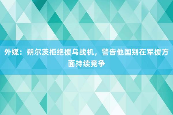 外媒：朔尔茨拒绝援乌战机，警告他国别在军援方面持续竞争