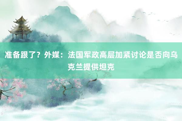 准备跟了？外媒：法国军政高层加紧讨论是否向乌克兰提供坦克