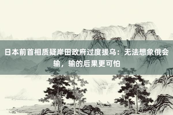 日本前首相质疑岸田政府过度援乌：无法想象俄会输，输的后果更可怕