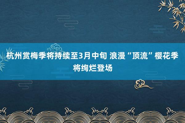 杭州赏梅季将持续至3月中旬 浪漫“顶流”樱花季将绚烂登场