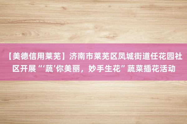 【美德信用莱芜】济南市莱芜区凤城街道任花园社区开展“‘蔬’你美丽，妙手生花”蔬菜插花活动