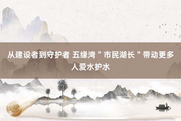 从建设者到守护者 五缘湾＂市民湖长＂带动更多人爱水护水