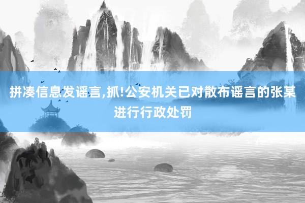 拼凑信息发谣言,抓!公安机关已对散布谣言的张某进行行政处罚