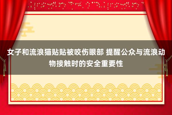 女子和流浪猫贴贴被咬伤眼部 提醒公众与流浪动物接触时的安全重要性