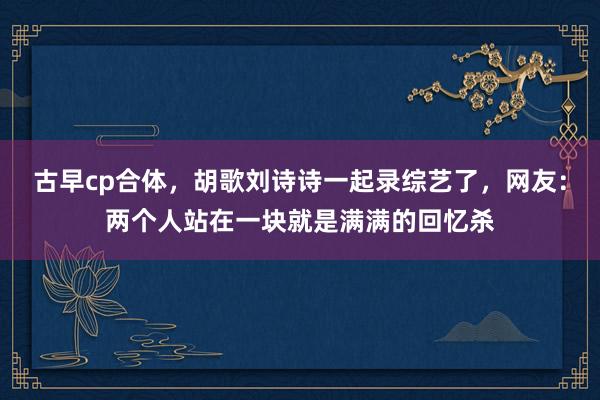 古早cp合体，胡歌刘诗诗一起录综艺了，网友：两个人站在一块就是满满的回忆杀