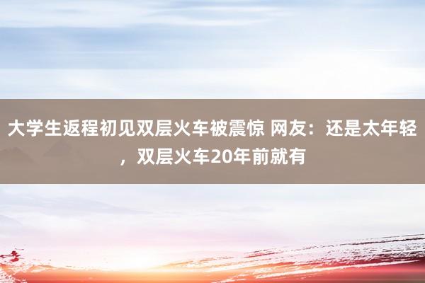 大学生返程初见双层火车被震惊 网友：还是太年轻，双层火车20年前就有