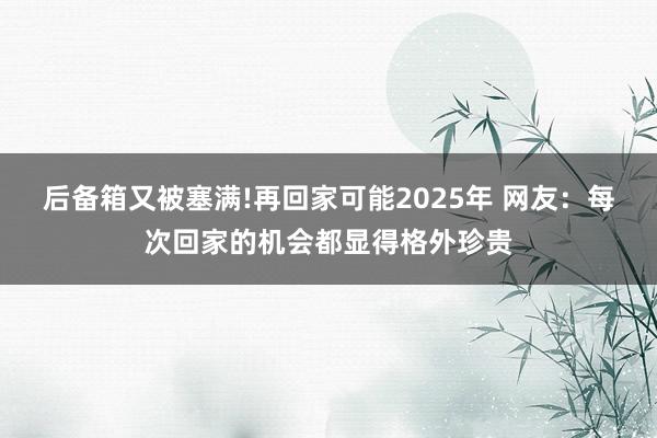 后备箱又被塞满!再回家可能2025年 网友：每次回家的机会都显得格外珍贵