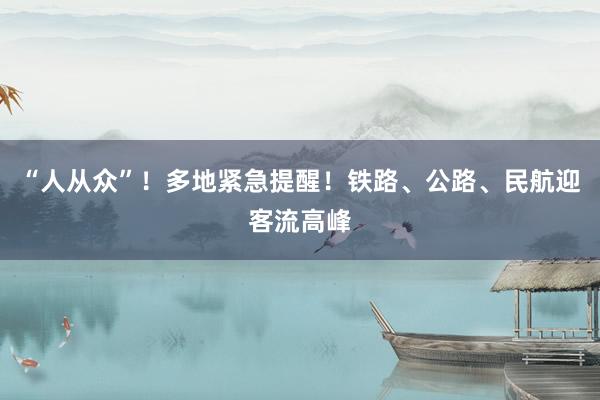 “人从众”！多地紧急提醒！铁路、公路、民航迎客流高峰