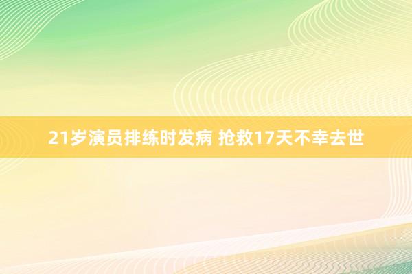 21岁演员排练时发病 抢救17天不幸去世