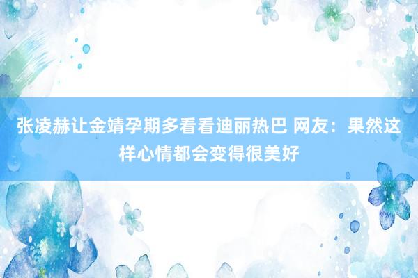 张凌赫让金靖孕期多看看迪丽热巴 网友：果然这样心情都会变得很美好