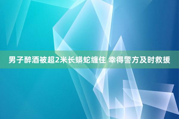 男子醉酒被超2米长蟒蛇缠住 幸得警方及时救援