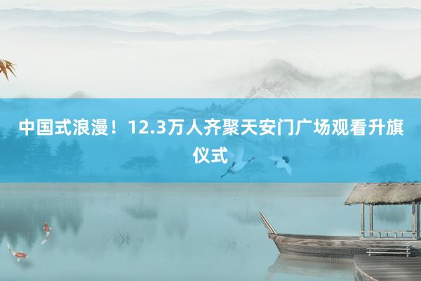 中国式浪漫！12.3万人齐聚天安门广场观看升旗仪式