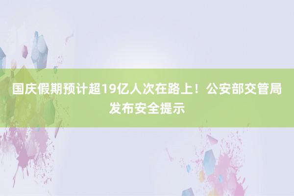 国庆假期预计超19亿人次在路上！公安部交管局发布安全提示