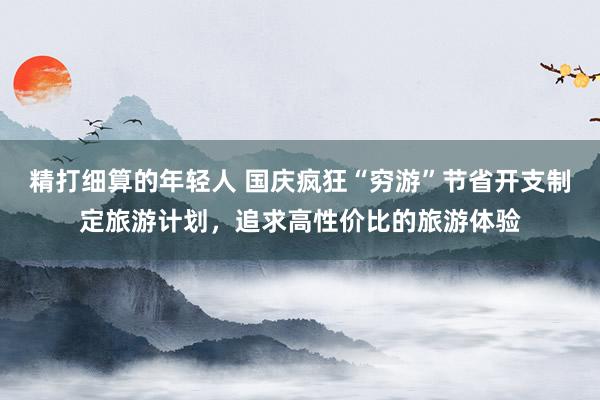 精打细算的年轻人 国庆疯狂“穷游”节省开支制定旅游计划，追求高性价比的旅游体验