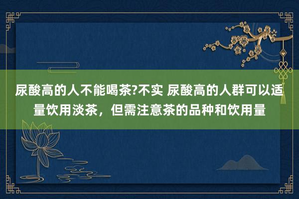 尿酸高的人不能喝茶?不实 尿酸高的人群可以适量饮用淡茶，但需注意茶的品种和饮用量