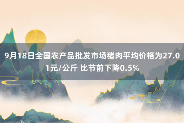 9月18日全国农产品批发市场猪肉平均价格为27.01元/公斤 比节前下降0.5%