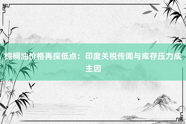 棕榈油价格再探低点：印度关税传闻与库存压力成主因