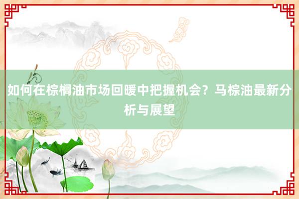 如何在棕榈油市场回暖中把握机会？马棕油最新分析与展望