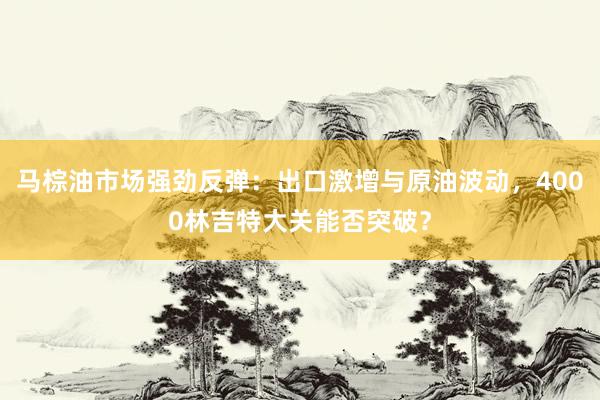 马棕油市场强劲反弹：出口激增与原油波动，4000林吉特大关能否突破？