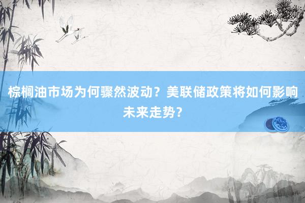 棕榈油市场为何骤然波动？美联储政策将如何影响未来走势？