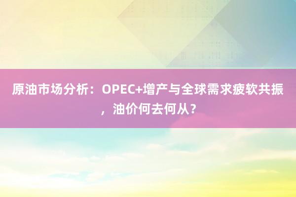 原油市场分析：OPEC+增产与全球需求疲软共振，油价何去何从？