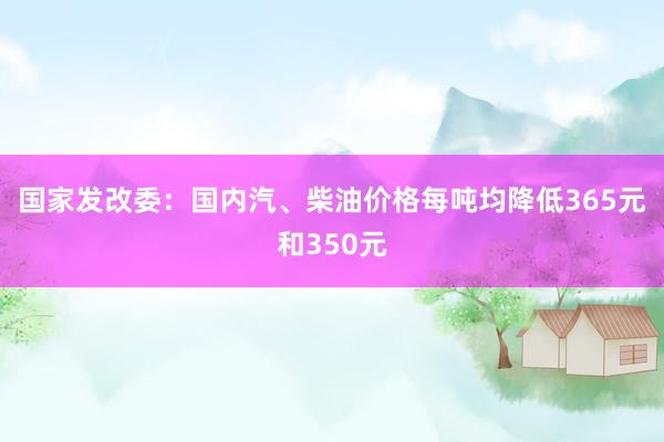 国家发改委：国内汽、柴油价格每吨均降低365元和350元