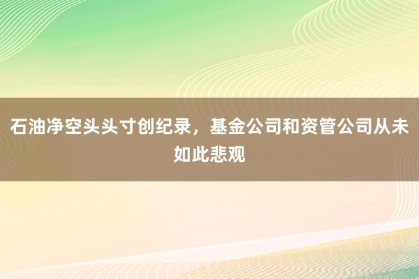 石油净空头头寸创纪录，基金公司和资管公司从未如此悲观