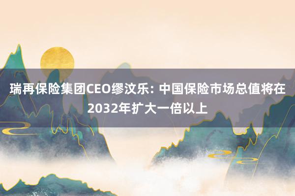 瑞再保险集团CEO缪汶乐: 中国保险市场总值将在2032年扩大一倍以上