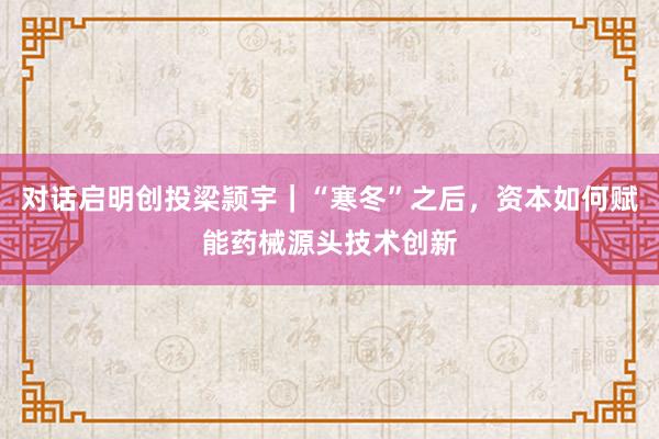 对话启明创投梁颕宇｜“寒冬”之后，资本如何赋能药械源头技术创新