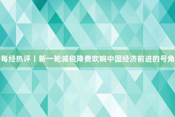 每经热评丨新一轮减税降费吹响中国经济前进的号角