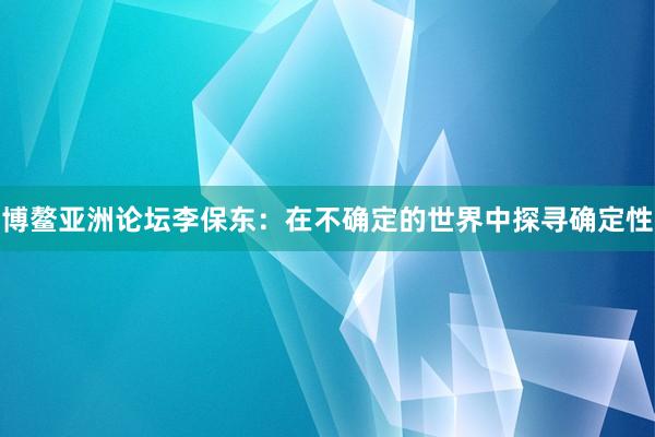 博鳌亚洲论坛李保东：在不确定的世界中探寻确定性