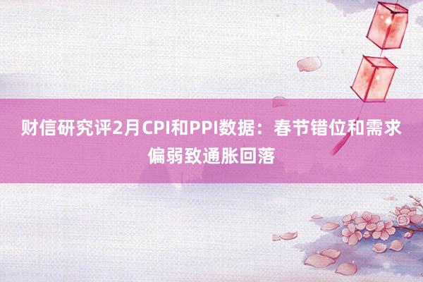 财信研究评2月CPI和PPI数据：春节错位和需求偏弱致通胀回落