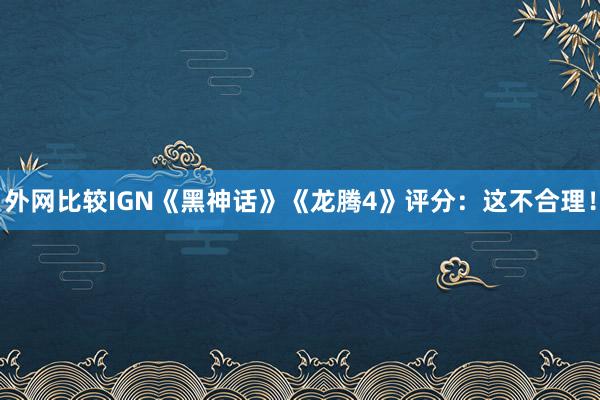 外网比较IGN《黑神话》《龙腾4》评分：这不合理！