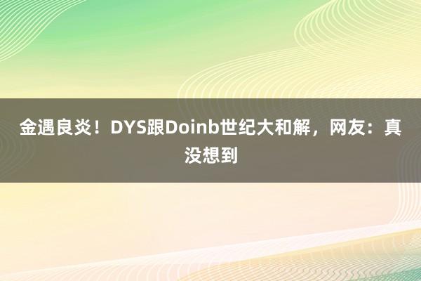 金遇良炎！DYS跟Doinb世纪大和解，网友：真没想到