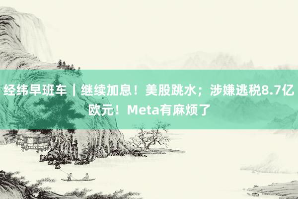 经纬早班车｜继续加息！美股跳水；涉嫌逃税8.7亿欧元！Meta有麻烦了