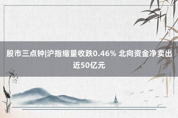 股市三点钟|沪指缩量收跌0.46% 北向资金净卖出近50亿元