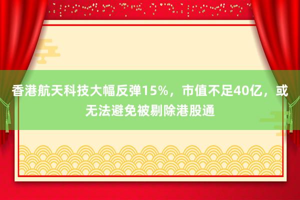 香港航天科技大幅反弹15%，市值不足40亿，或无法避免被剔除港股通