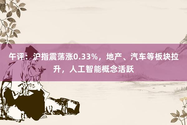 午评：沪指震荡涨0.33%，地产、汽车等板块拉升，人工智能概念活跃