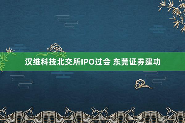 汉维科技北交所IPO过会 东莞证券建功