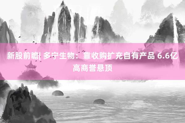 新股前瞻| 多宁生物：靠收购扩充自有产品 6.6亿高商誉悬顶