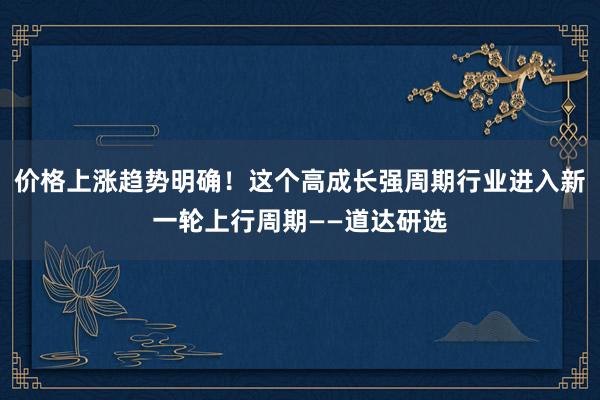 价格上涨趋势明确！这个高成长强周期行业进入新一轮上行周期——道达研选